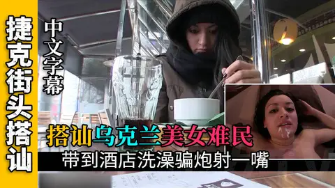 【搭讪乌克兰难民】搭讪乌克兰难民开房给她洗澡骗炮射一嘴